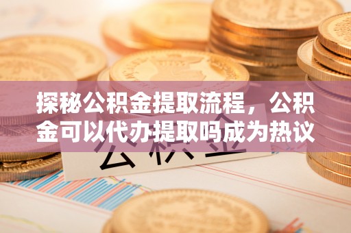 红旗探秘公积金提取流程，公积金可以代办提取吗成为热议焦点
