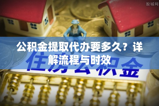 红旗公积金提取代办要多久？详解流程与时效