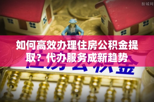 红旗如何高效办理住房公积金提取？代办服务成新趋势