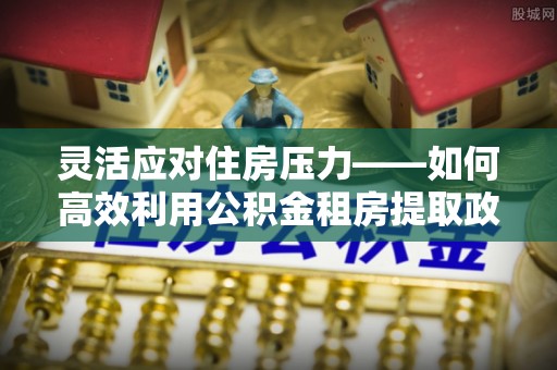 红旗灵活应对住房压力——如何高效利用公积金租房提取政策