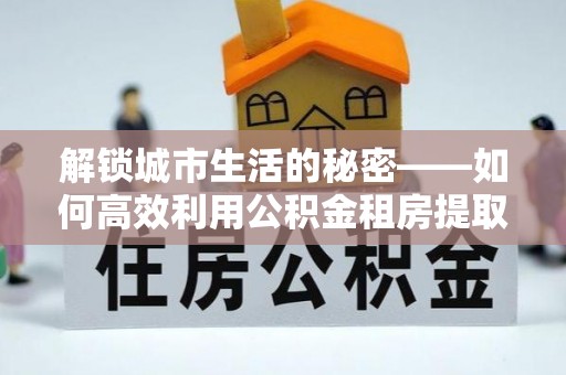 红旗解锁城市生活的秘密——如何高效利用公积金租房提取政策优化居住体验