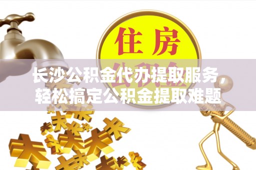 红旗长沙公积金代办提取服务，轻松搞定公积金提取难题
