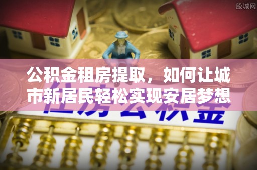 红旗公积金租房提取，如何让城市新居民轻松实现安居梦想