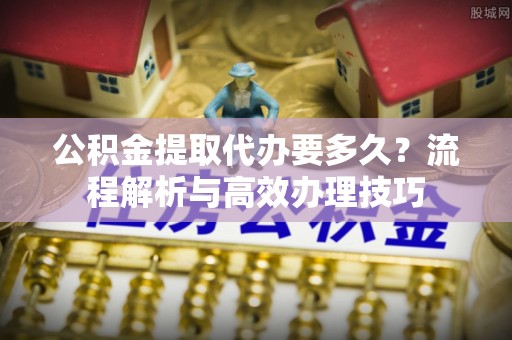 红旗公积金提取代办要多久？流程解析与高效办理技巧