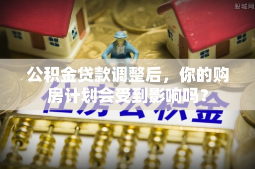 红旗公积金贷款调整后，你的购房计划会受到影响吗？