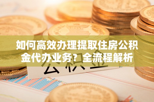 红旗如何高效办理提取住房公积金代办业务？全流程解析