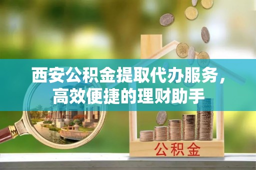 红旗西安公积金提取代办服务，高效便捷的理财助手