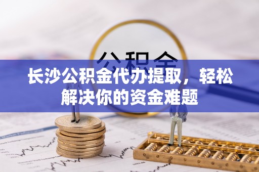 红旗长沙公积金代办提取，轻松解决你的资金难题