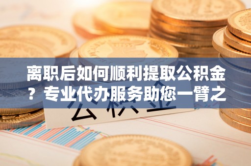 红旗离职后如何顺利提取公积金？专业代办服务助您一臂之力
