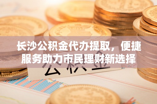 红旗长沙公积金代办提取，便捷服务助力市民理财新选择