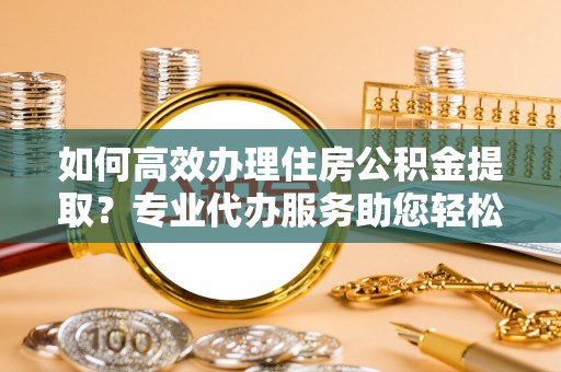 红旗如何高效办理住房公积金提取？专业代办服务助您轻松搞定