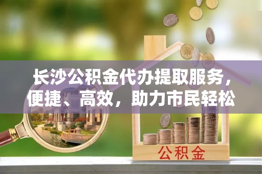 红旗长沙公积金代办提取服务，便捷、高效，助力市民轻松管理资金