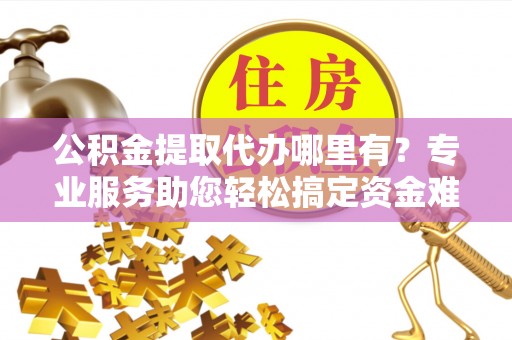 红旗公积金提取代办哪里有？专业服务助您轻松搞定资金难题